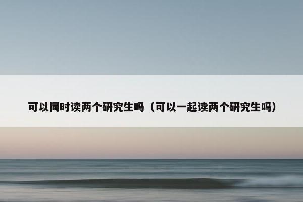 可以同时读两个研究生吗（可以一起读两个研究生吗）