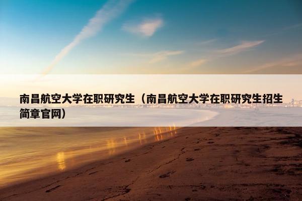 南昌航空大学在职研究生（南昌航空大学在职研究生招生简章官网）