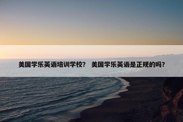 美国学乐英语培训学校？ 美国学乐英语是正规的吗？