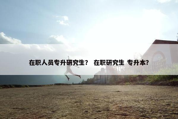 在职人员专升研究生？ 在职研究生 专升本？