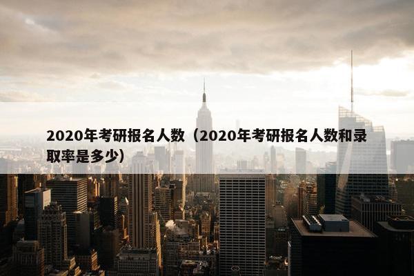 2020年考研报名人数（2020年考研报名人数和录取率是多少）