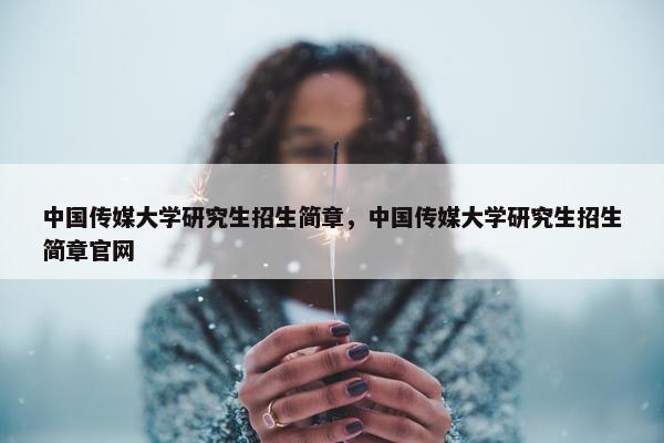 中国传媒大学研究生招生简章，中国传媒大学研究生招生简章官网