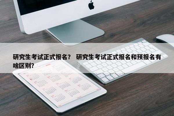 研究生考试正式报名？ 研究生考试正式报名和预报名有啥区别？