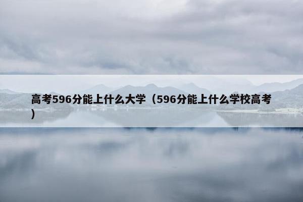 高考596分能上什么大学（596分能上什么学校高考）