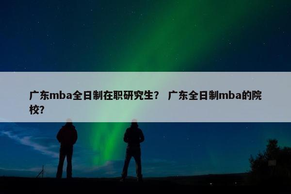 广东mba全日制在职研究生？ 广东全日制mba的院校？