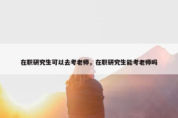 在职研究生可以去考老师，在职研究生能考老师吗
