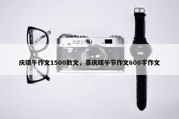 庆端午作文1500散文，喜庆端午节作文600字作文