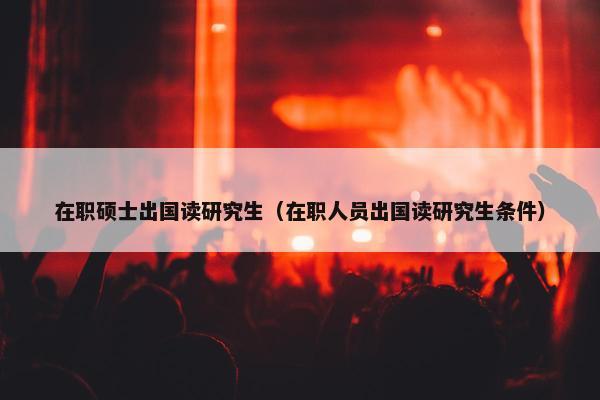 在职硕士出国读研究生（在职人员出国读研究生条件）