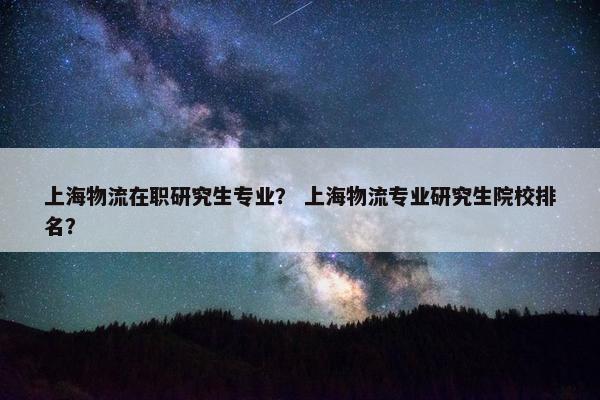 上海物流在职研究生专业？ 上海物流专业研究生院校排名？