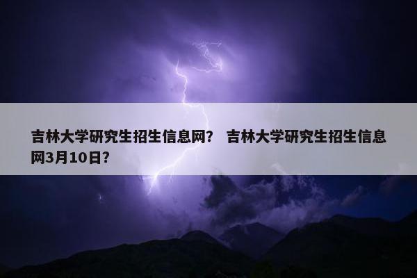 吉林大学研究生招生信息网？ 吉林大学研究生招生信息网3月10日？