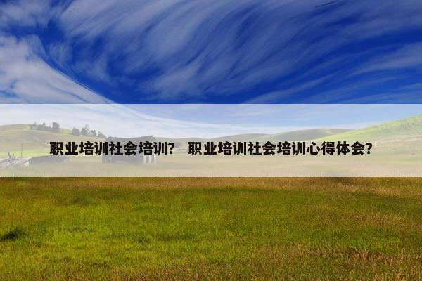 职业培训社会培训？ 职业培训社会培训心得体会？