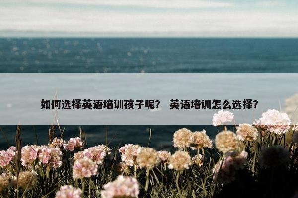 如何选择英语培训孩子呢？ 英语培训怎么选择？