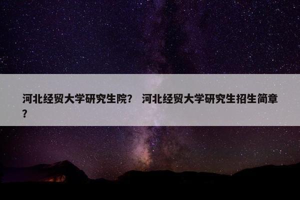 河北经贸大学研究生院？ 河北经贸大学研究生招生简章？
