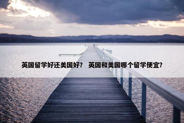英国留学好还美国好？ 英国和美国哪个留学便宜？