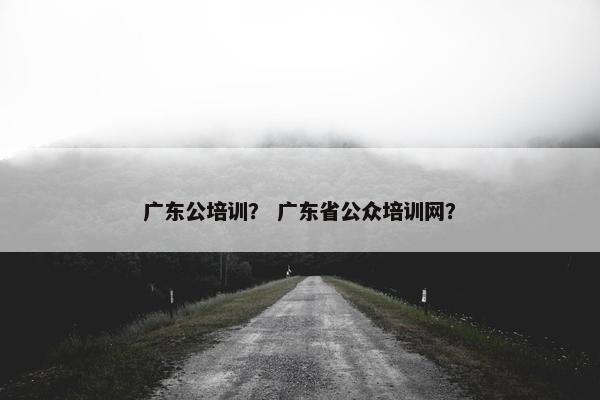 广东公培训？ 广东省公众培训网？