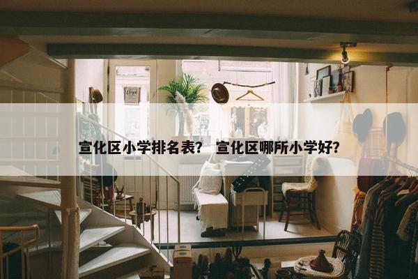 宣化区小学排名表？ 宣化区哪所小学好？