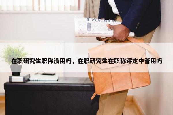 在职研究生职称没用吗，在职研究生在职称评定中管用吗