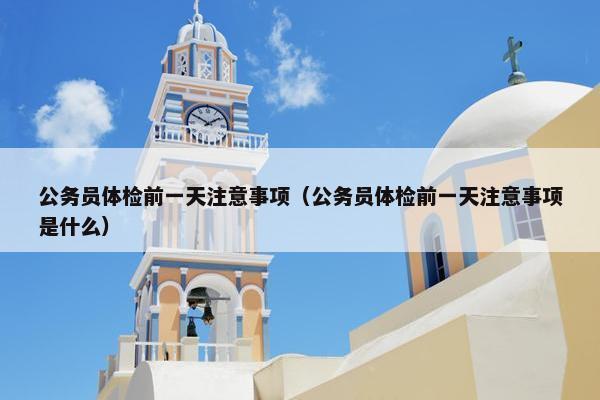 公务员体检前一天注意事项（公务员体检前一天注意事项是什么）