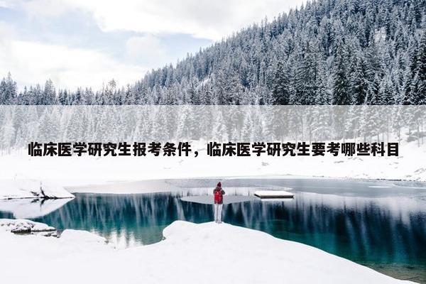 临床医学研究生报考条件，临床医学研究生要考哪些科目