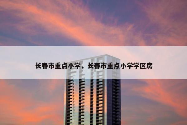 长春市重点小学，长春市重点小学学区房