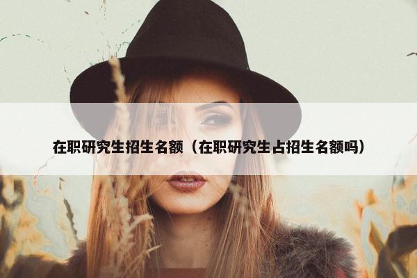 在职研究生招生名额（在职研究生占招生名额吗）