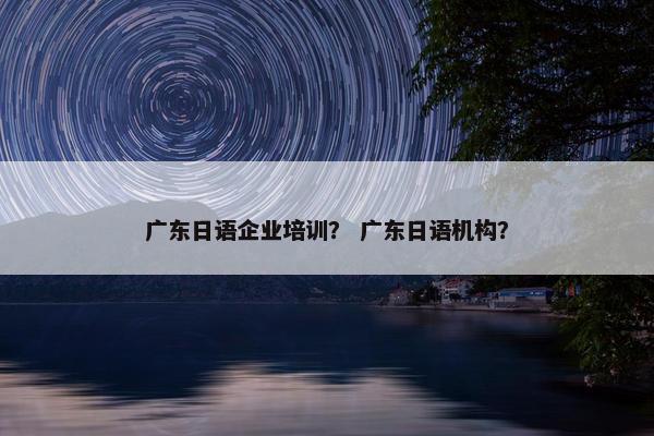 广东日语企业培训？ 广东日语机构？