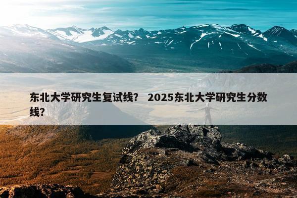 东北大学研究生复试线？ 2025东北大学研究生分数线？