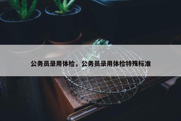 公务员录用体检，公务员录用体检特殊标准
