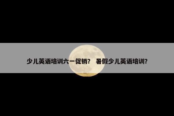 少儿英语培训六一促销？ 暑假少儿英语培训？