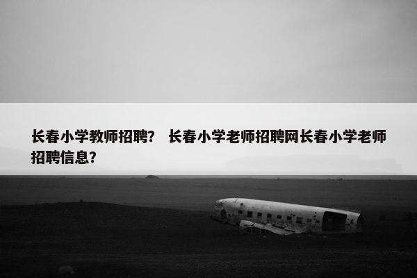 长春小学教师招聘？ 长春小学老师招聘网长春小学老师招聘信息？