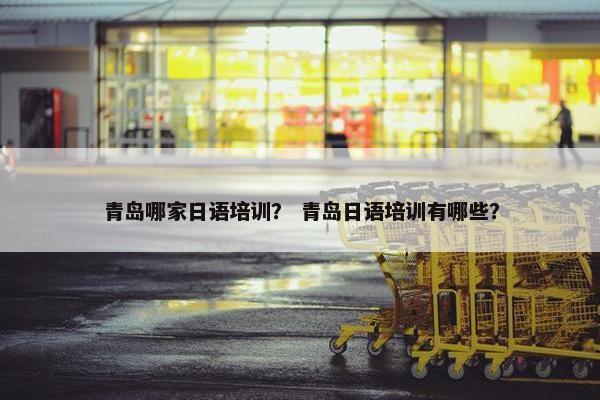 青岛哪家日语培训？ 青岛日语培训有哪些？