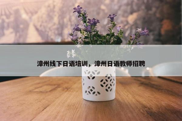 漳州线下日语培训，漳州日语教师招聘