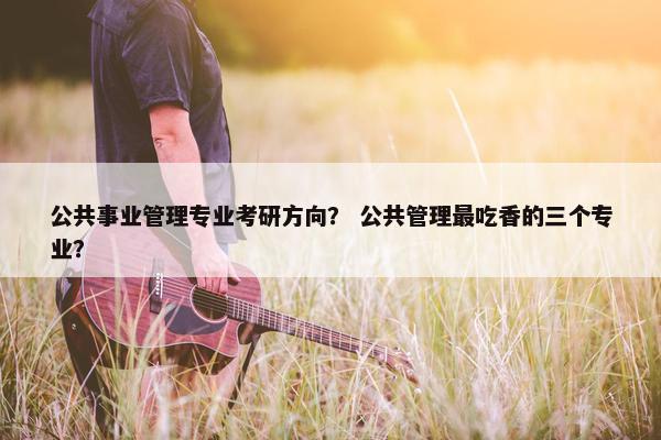 公共事业管理专业考研方向？ 公共管理最吃香的三个专业？