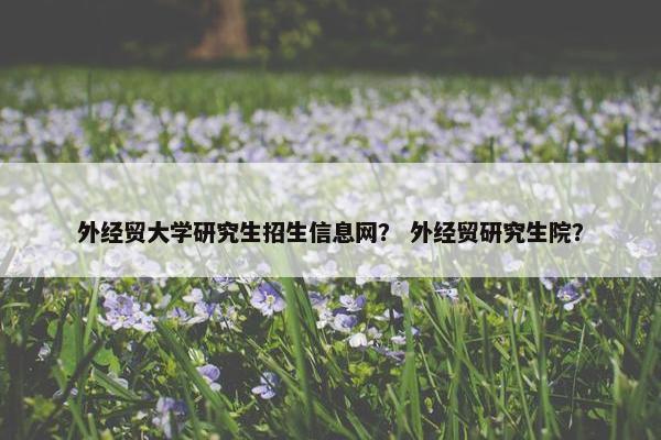 外经贸大学研究生招生信息网？ 外经贸研究生院？
