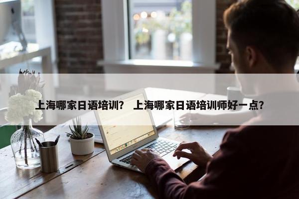 上海哪家日语培训？ 上海哪家日语培训师好一点？
