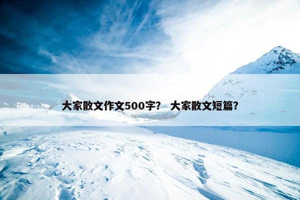 大家散文作文500字？ 大家散文短篇？