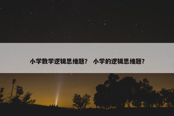 小学数学逻辑思维题？ 小学的逻辑思维题？