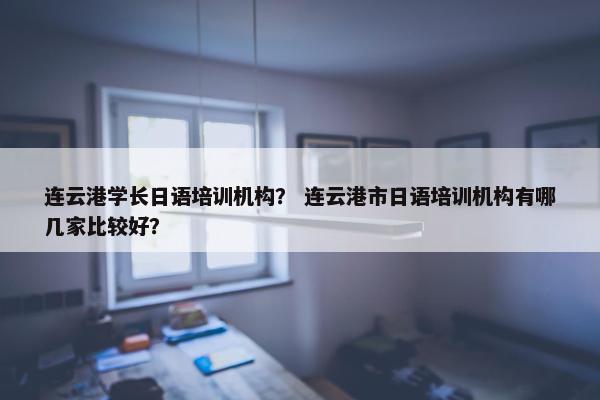 连云港学长日语培训机构？ 连云港市日语培训机构有哪几家比较好？