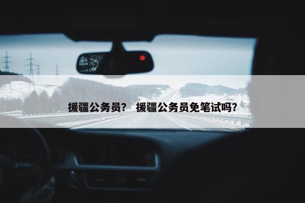 援疆公务员？ 援疆公务员免笔试吗？