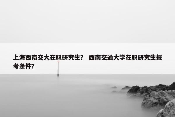 上海西南交大在职研究生？ 西南交通大学在职研究生报考条件？