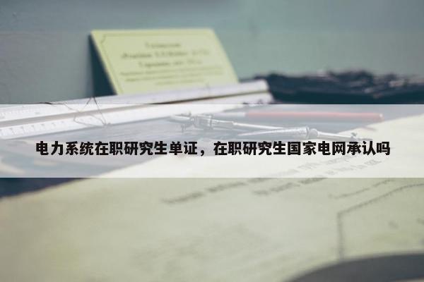 电力系统在职研究生单证，在职研究生国家电网承认吗