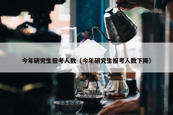 今年研究生报考人数（今年研究生报考人数下降）