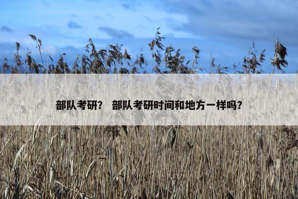 部队考研？ 部队考研时间和地方一样吗？