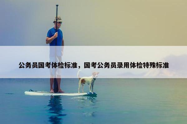 公务员国考体检标准，国考公务员录用体检特殊标准