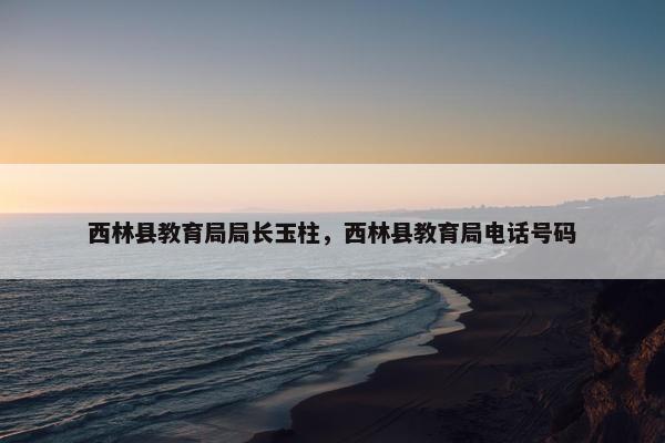 西林县教育局局长玉柱，西林县教育局电话号码