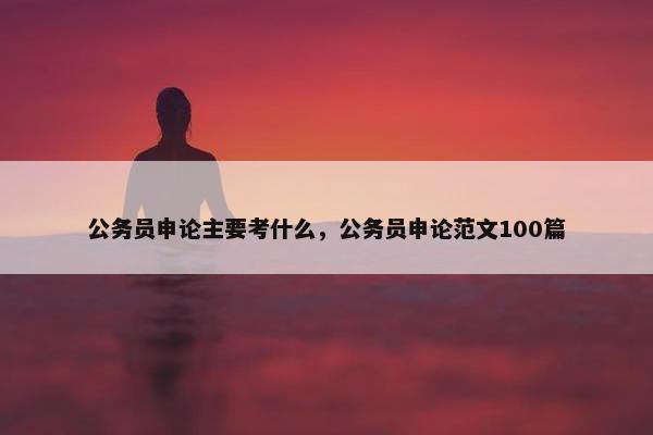 公务员申论主要考什么，公务员申论范文100篇