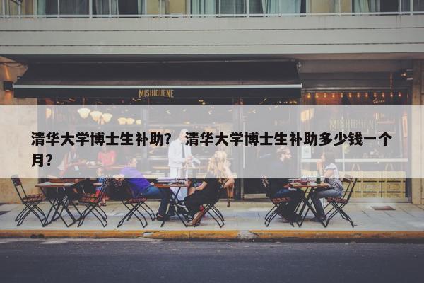 清华大学博士生补助？ 清华大学博士生补助多少钱一个月？