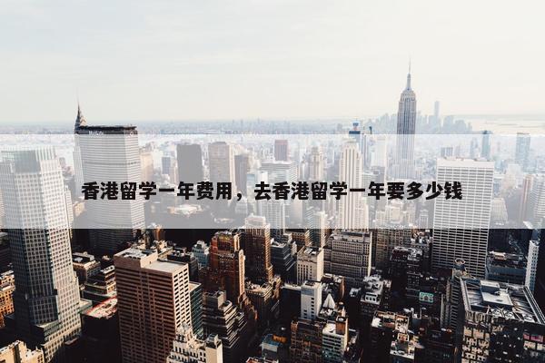 香港留学一年费用，去香港留学一年要多少钱