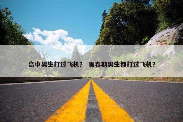 高中男生打过飞机？ 青春期男生都打过飞机？