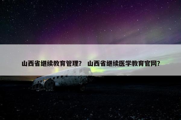 山西省继续教育管理？ 山西省继续医学教育官网？